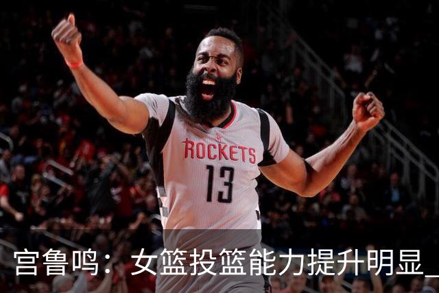 宫鲁鸣：女篮投篮能力提升明显 盼海外球员尽早归队